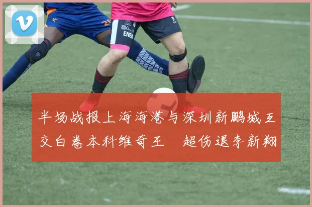半场战报上海海港与深圳新鹏城互交白卷本科维奇王燊超伤退李新翔错失良机