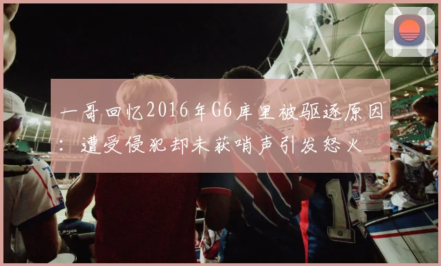 一哥回忆2016年G6库里被驱逐原因：遭受侵犯却未获哨声引发怒火