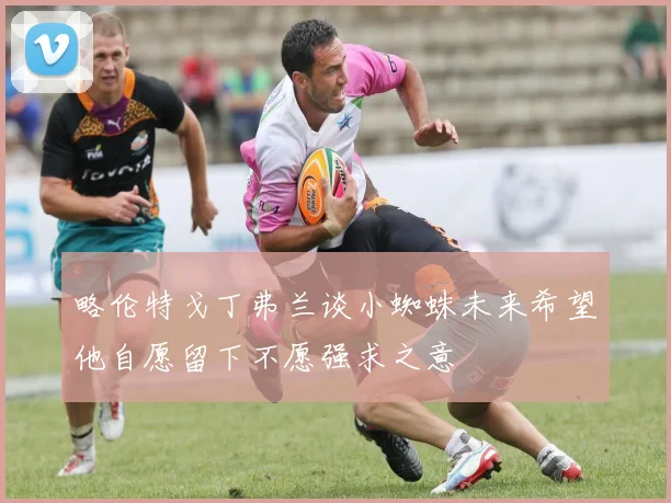 略伦特戈丁弗兰谈小蜘蛛未来希望他自愿留下不愿强求之意