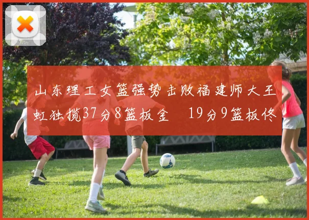 山东理工女篮强势击败福建师大王虹独揽37分8篮板金喆19分9篮板佟欣芷21分6篮板