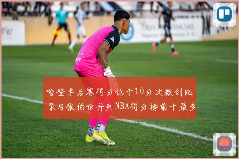 哈登季后赛得分低于10分次数创纪录与张伯伦并列NBA得分榜前十最多