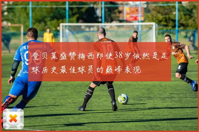 登贝莱盛赞梅西即使38岁依然是足球历史最佳球员的巅峰表现