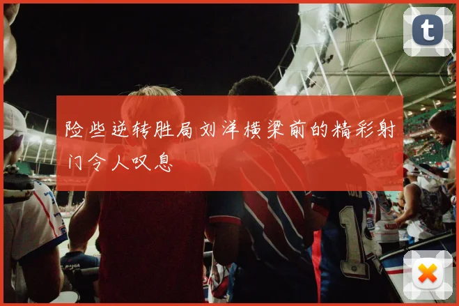 险些逆转胜局刘洋横梁前的精彩射门令人叹息