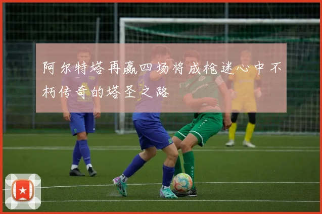阿尔特塔再赢四场将成枪迷心中不朽传奇的塔圣之路