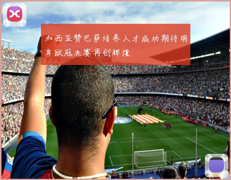 加西亚赞巴萨培养人才成功期待明年欧冠决赛再创辉煌