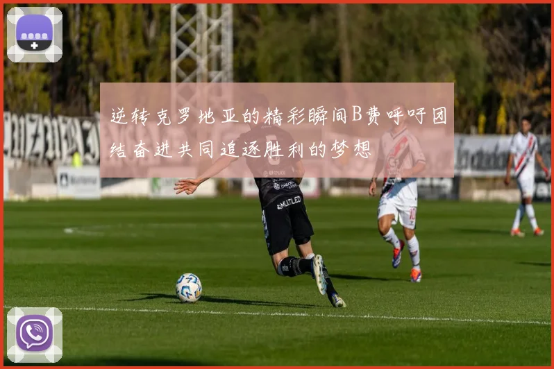 逆转克罗地亚的精彩瞬间B费呼吁团结奋进共同追逐胜利的梦想