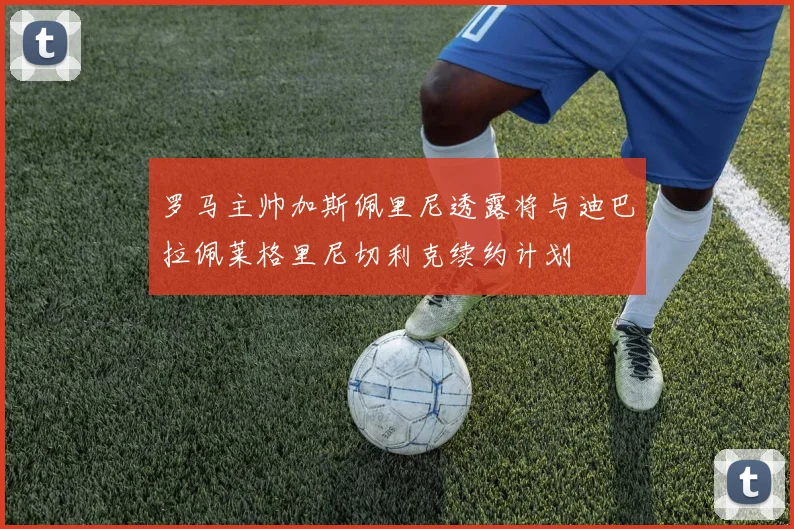罗马主帅加斯佩里尼透露将与迪巴拉佩莱格里尼切利克续约计划