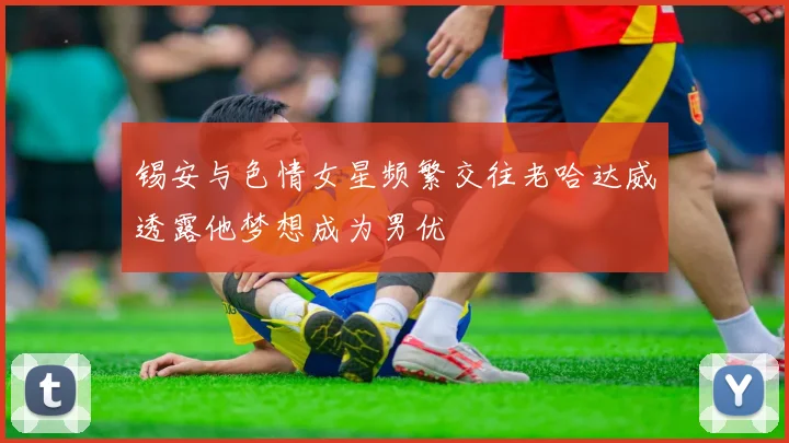 锡安与色情女星频繁交往老哈达威透露他梦想成为男优