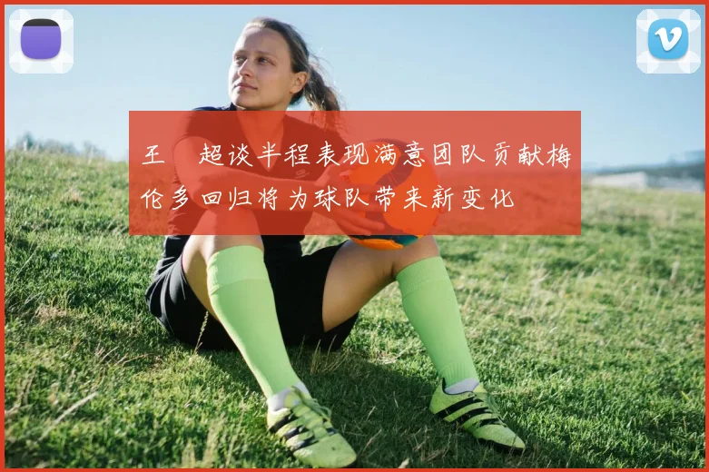 王燊超谈半程表现满意团队贡献梅伦多回归将为球队带来新变化