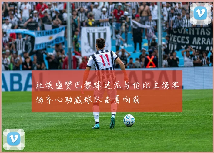 杜埃盛赞巴黎球迷无与伦比主场客场齐心助威球队奋勇向前