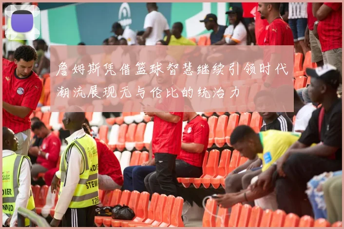 詹姆斯凭借篮球智慧继续引领时代潮流展现无与伦比的统治力