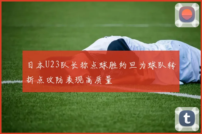 日本U23队长称点球胜约旦为球队转折点攻防表现高质量