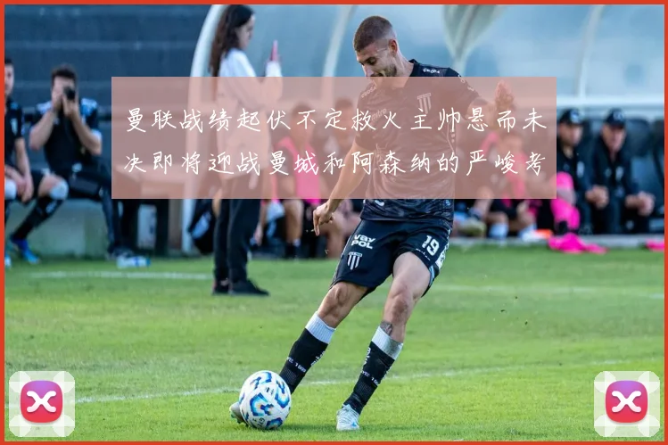 曼联战绩起伏不定救火主帅悬而未决即将迎战曼城和阿森纳的严峻考验