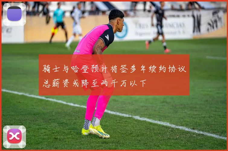 骑士与哈登预计将签多年续约协议总薪资或降至两千万以下