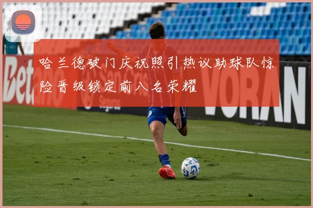 哈兰德破门庆祝照引热议助球队惊险晋级锁定前八名荣耀