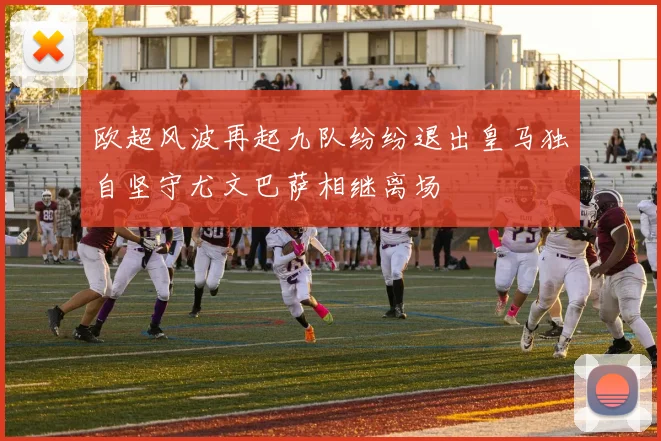 欧超风波再起九队纷纷退出皇马独自坚守尤文巴萨相继离场