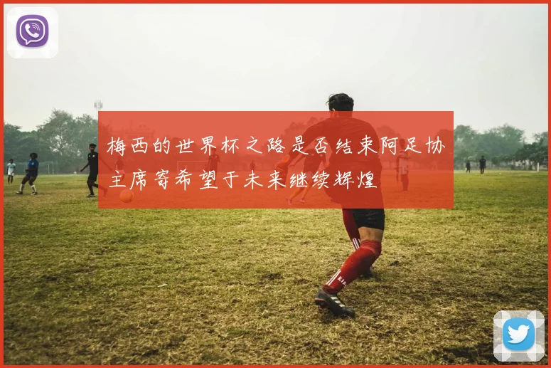 梅西的世界杯之路是否结束阿足协主席寄希望于未来继续辉煌