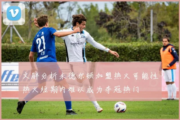 文胖分析米德尔顿加盟热火可能性热火短期内难以成为夺冠热门