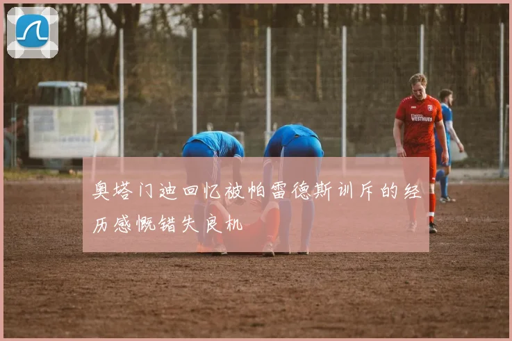 奥塔门迪回忆被帕雷德斯训斥的经历感慨错失良机