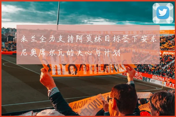 米兰全力支持阿莫林目标签下安东尼奥席尔瓦的决心与计划