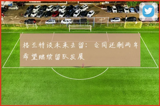 格兰特谈未来去留：合同还剩两年希望继续留队发展