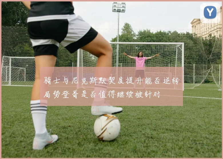 骑士与尼克斯默契度提升能否逆转局势登哥是否值得继续被针对