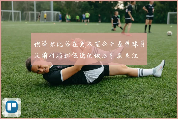 德泽尔比或在更衣室公开羞辱球员此前对格林伍德的做法引发关注