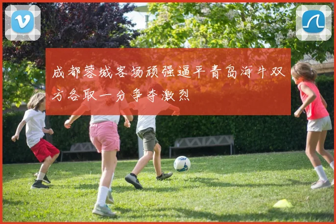 成都蓉城客场顽强逼平青岛海牛双方各取一分争夺激烈