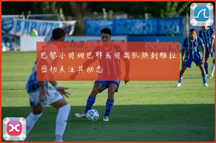 巴黎小将姆巴耶或将离队热刺维拉密切关注其动态