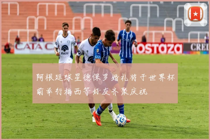 阿根廷球星德保罗婚礼将于世界杯前举行梅西等好友齐聚庆祝